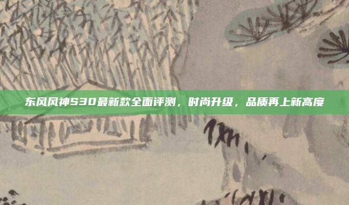 东风风神S30最新款全面评测,时尚升级,品质再上新高度