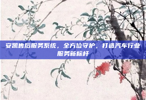 安凯售后服务系统,全方位守护,打造汽车行业服务新标杆