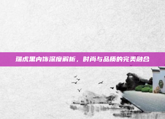 瑞虎黑内饰深度解析，时尚与品质的完美融合