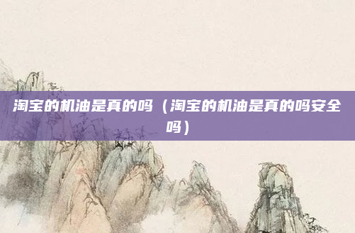 淘宝的机油是真的吗(淘宝的机油是真的吗安全吗)