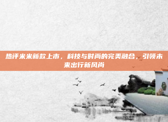 热评米米新款上市,科技与时尚的完美融合,引领未来出行新风尚