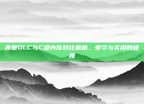 奔驰GLC与C级内饰对比解析,豪华与实用的碰撞