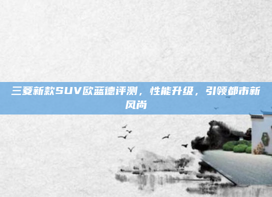 三菱新款SUV欧蓝德评测，性能升级，引领都市新风尚