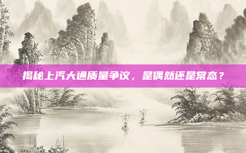 揭秘上汽大通质量争议，是偶然还是常态？