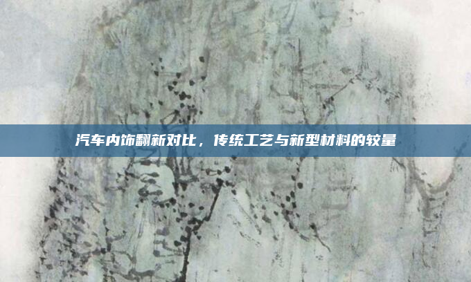 汽车内饰翻新对比，传统工艺与新型材料的较量