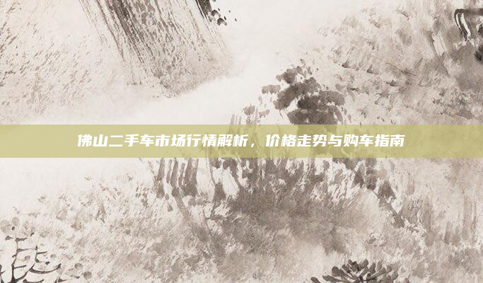佛山二手车市场行情解析，价格走势与购车指南