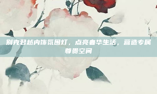 别克君越内饰氛围灯，点亮奢华生活，营造专属尊贵空间