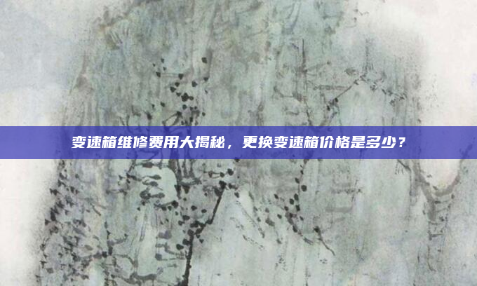 变速箱维修费用大揭秘，更换变速箱价格是多少？