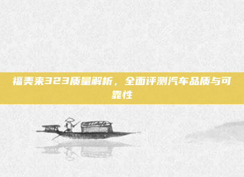 福美来323质量解析，全面评测汽车品质与可靠性