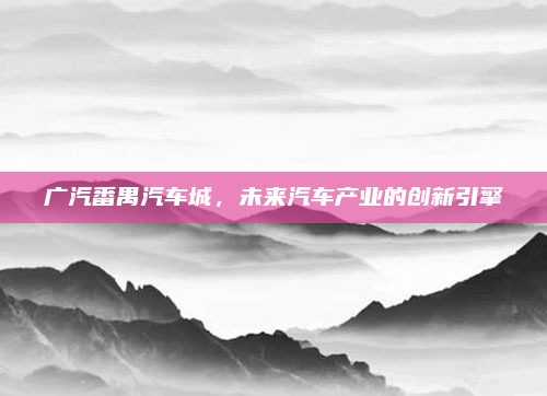 广汽番禺汽车城，未来汽车产业的创新引擎