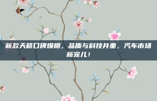 新款天籁口碑爆棚，品质与科技并重，汽车市场新宠儿！