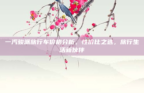 一汽骏派旅行车价格分析，性价比之选，旅行生活新伙伴