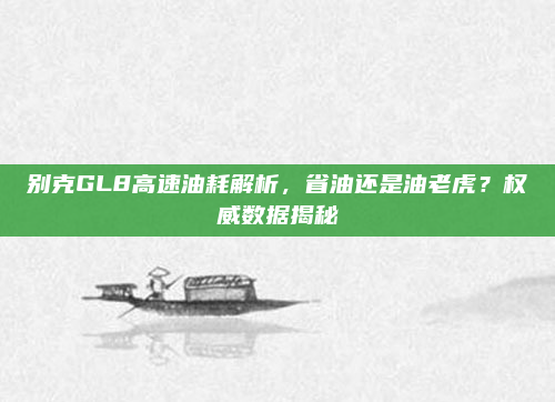 别克GL8高速油耗解析，省油还是油老虎？权威数据揭秘