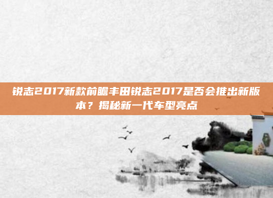 锐志2017新款前瞻丰田锐志2017是否会推出新版本？揭秘新一代车型亮点