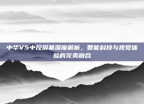 中华V5中控屏幕深度解析，智能科技与视觉体验的完美融合