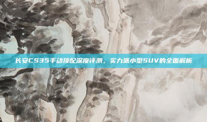 长安CS35手动顶配深度评测,实力派小型SUV的全面解析
