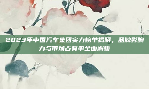 2023年中国汽车集团实力榜单揭晓，品牌影响力与市场占有率全面解析