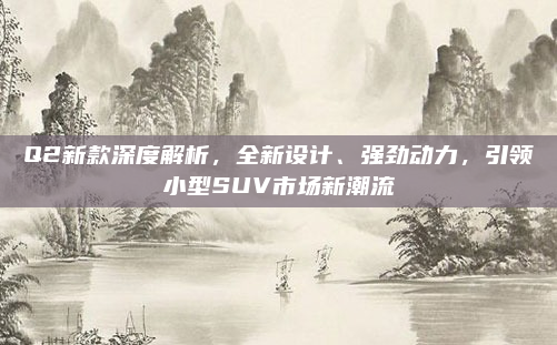 Q2新款深度解析，全新设计、强劲动力，引领小型SUV市场新潮流