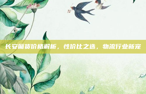 长安厢货价格解析，性价比之选，物流行业新宠