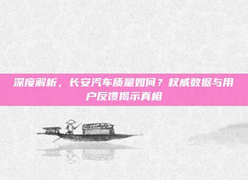 深度解析,长安汽车质量如何?权威数据与用户反馈揭示真相