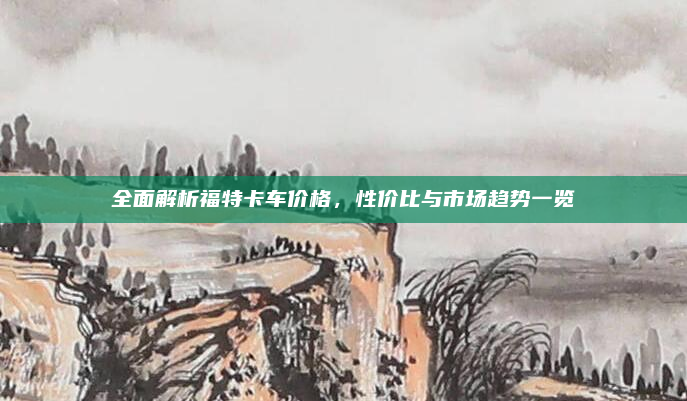 全面解析福特卡车价格,性价比与市场趋势一览