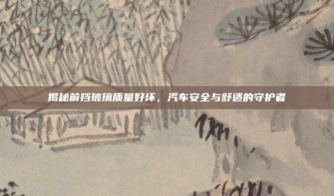 揭秘前挡玻璃质量好坏,汽车安全与舒适的守护者