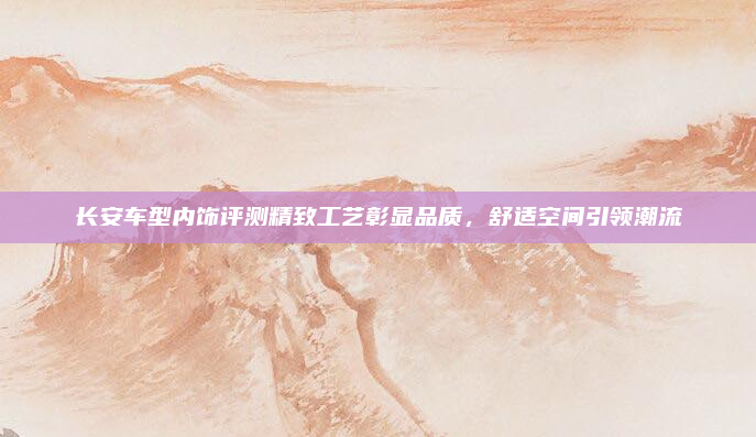 长安车型内饰评测精致工艺彰显品质，舒适空间引领潮流