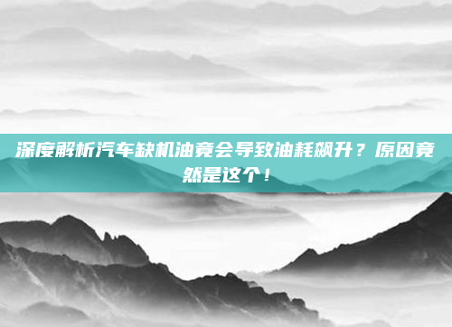 深度解析汽车缺机油竟会导致油耗飙升?原因竟然是这个!