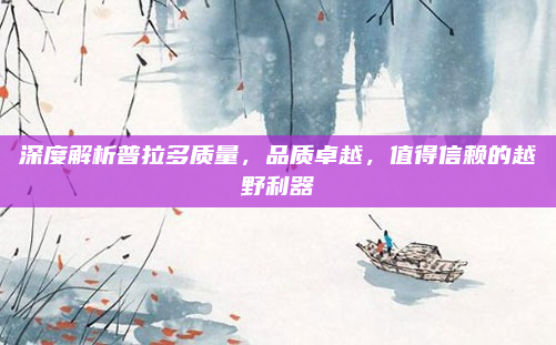 深度解析普拉多质量，品质卓越，值得信赖的越野利器