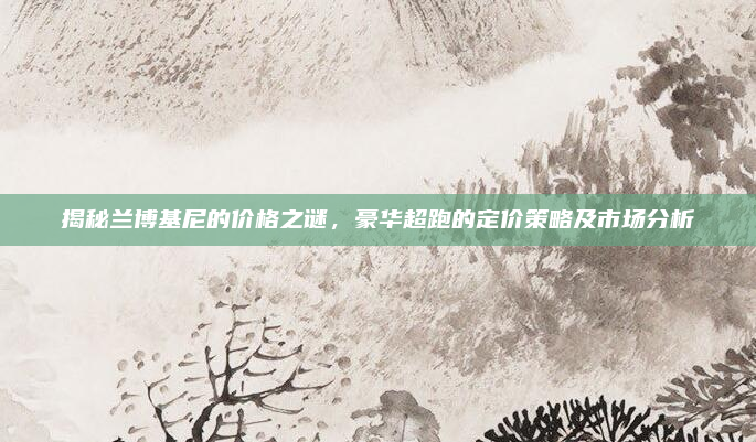 揭秘兰博基尼的价格之谜，豪华超跑的定价策略及市场分析