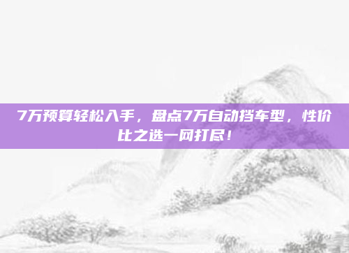7万预算轻松入手，盘点7万自动挡车型，性价比之选一网打尽！