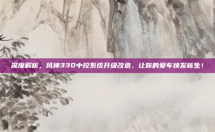 深度解析，风神330中控系统升级改造，让你的爱车焕发新生！