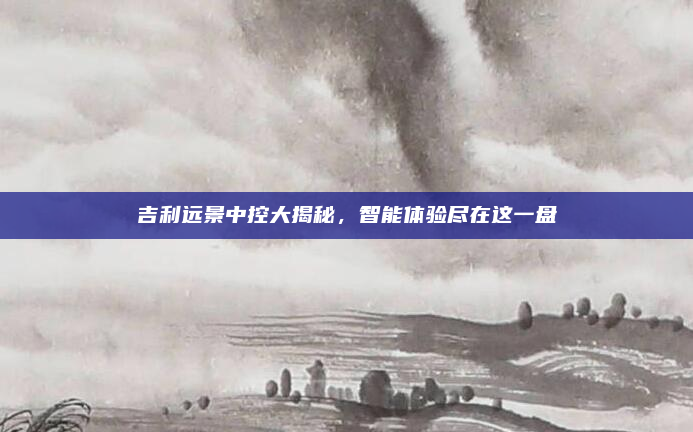 吉利远景中控大揭秘，智能体验尽在这一盘