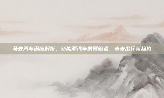 马去汽车深度解析，新能源汽车的领跑者，未来出行新趋势