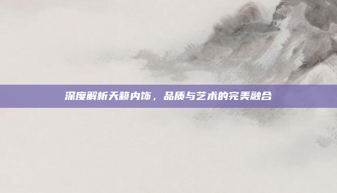 深度解析天籁内饰，品质与艺术的完美融合