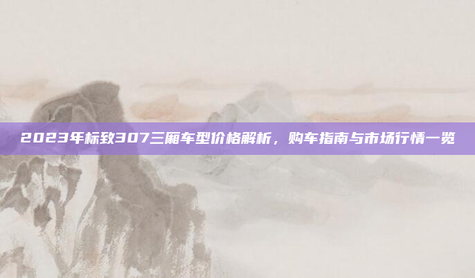 2023年标致307三厢车型价格解析,购车指南与市场行情一览
