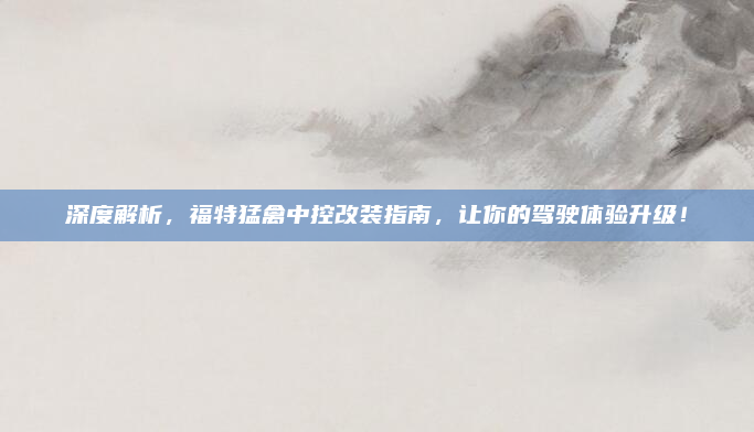 深度解析，福特猛禽中控改装指南，让你的驾驶体验升级！