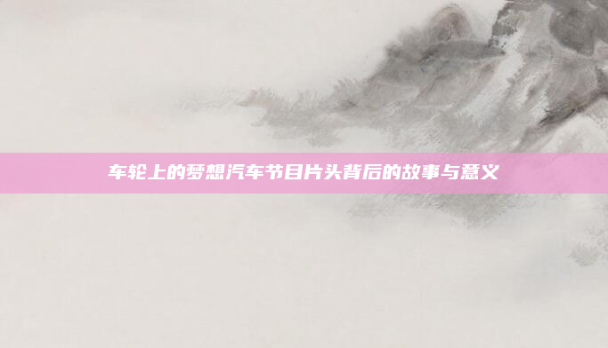车轮上的梦想汽车节目片头背后的故事与意义