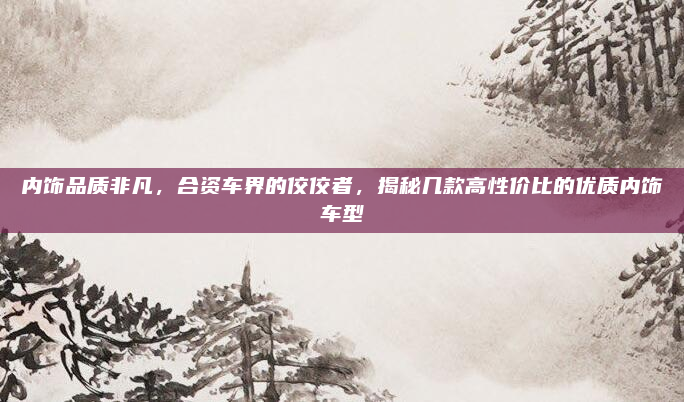 内饰品质非凡,合资车界的佼佼者,揭秘几款高性价比的优质内饰车型