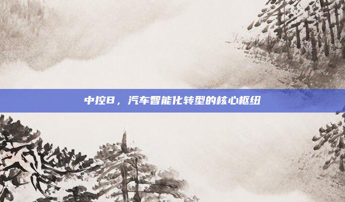 中控B，汽车智能化转型的核心枢纽