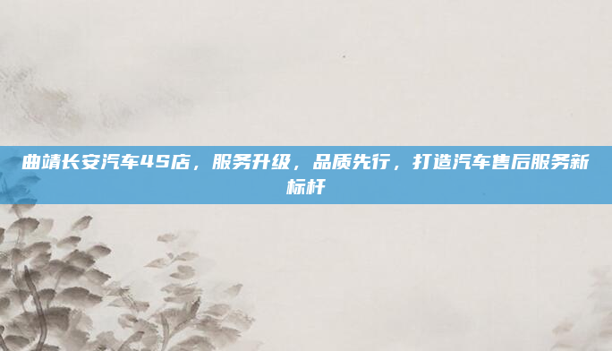 曲靖长安汽车4S店,服务升级,品质先行,打造汽车售后服务新标杆