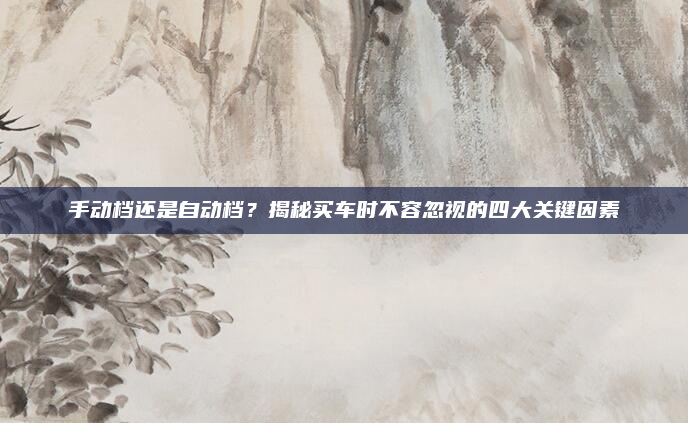 手动档还是自动档？揭秘买车时不容忽视的四大关键因素