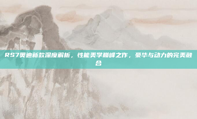 RS7奥迪新款深度解析，性能美学巅峰之作，豪华与动力的完美融合