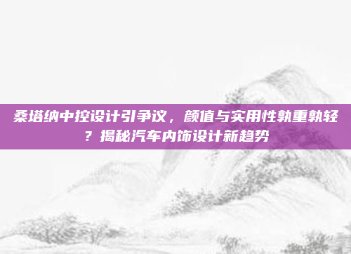 桑塔纳中控设计引争议，颜值与实用性孰重孰轻？揭秘汽车内饰设计新趋势