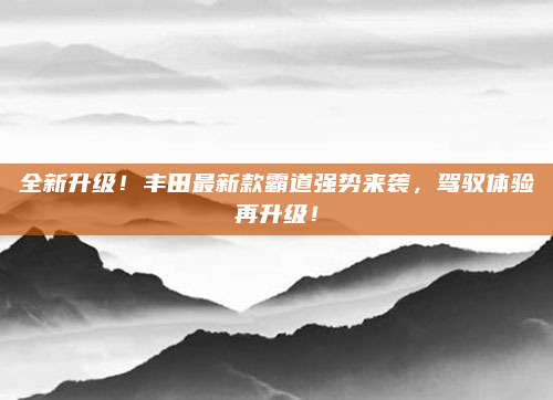 全新升级！丰田最新款霸道强势来袭，驾驭体验再升级！