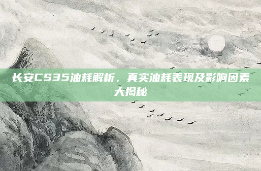 长安CS35油耗解析,真实油耗表现及影响因素大揭秘