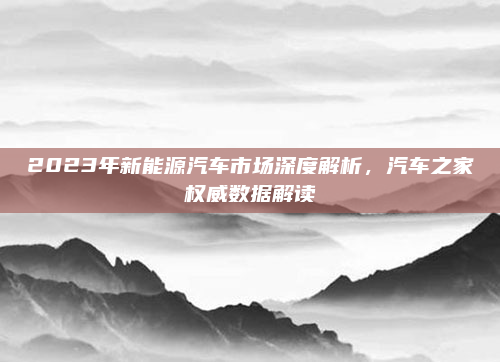 2023年新能源汽车市场深度解析,汽车之家权威数据解读