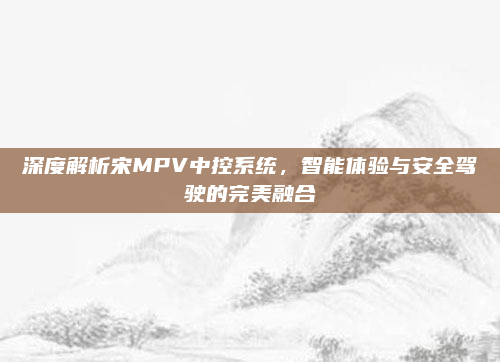 深度解析宋MPV中控系统,智能体验与安全驾驶的完美融合