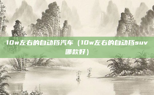 10w左右的自动挡汽车（10w左右的自动挡suv哪款好）