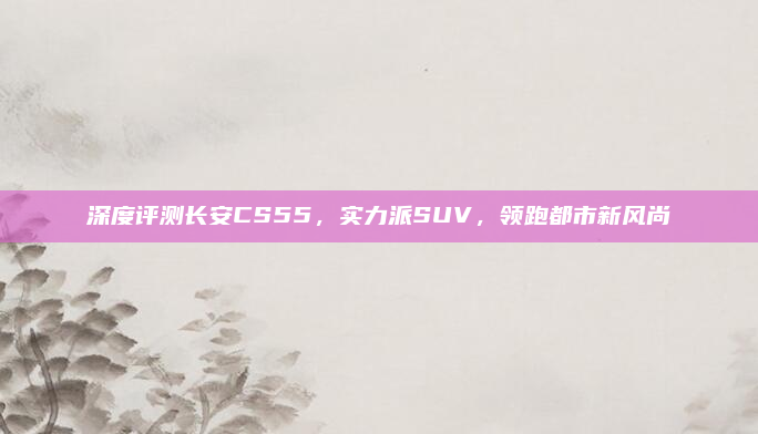 深度评测长安CS55,实力派SUV,领跑都市新风尚